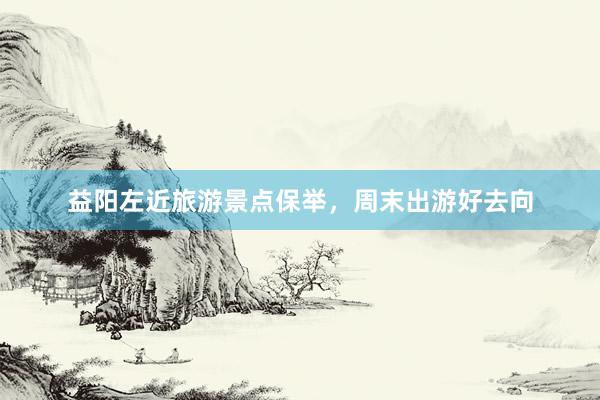 益阳左近旅游景点保举，周末出游好去向