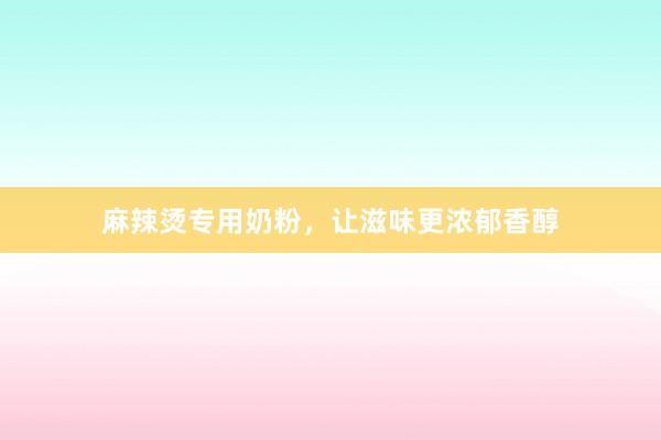 麻辣烫专用奶粉，让滋味更浓郁香醇