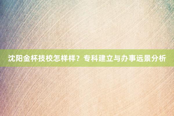 沈阳金杯技校怎样样？专科建立与办事远景分析