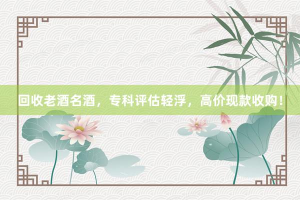 回收老酒名酒，专科评估轻浮，高价现款收购！