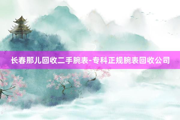 长春那儿回收二手腕表-专科正规腕表回收公司