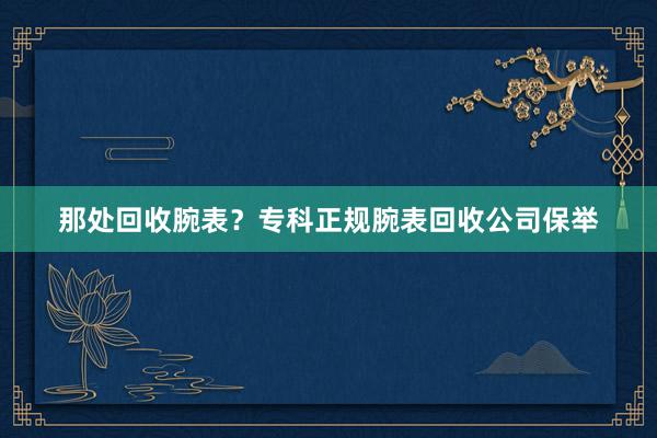 那处回收腕表？专科正规腕表回收公司保举