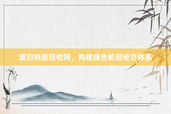 废旧物质回收网，构建绿色轮回经济体系